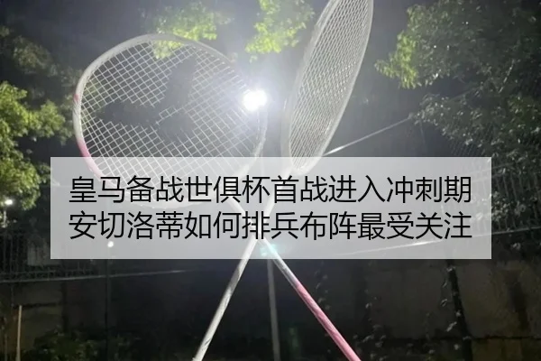 皇马备战世俱杯首战进入冲刺期 安切洛蒂如何排兵布阵最受关注