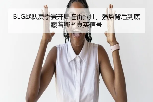 BLG战队夏季赛开局连番拉扯，强势背后到底藏着哪些真实信号